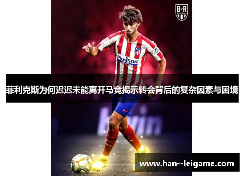 菲利克斯为何迟迟未能离开马竞揭示转会背后的复杂因素与困境