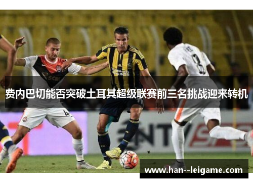 费内巴切能否突破土耳其超级联赛前三名挑战迎来转机