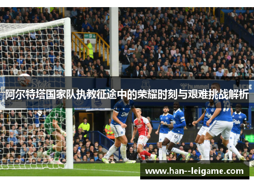 阿尔特塔国家队执教征途中的荣耀时刻与艰难挑战解析 阿尔特塔国家队执教征途中的荣耀时刻与艰难挑战解析