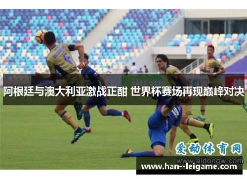 阿根廷与澳大利亚激战正酣 世界杯赛场再现巅峰对决 阿根廷与澳大利亚激战正酣 世界杯赛场再现巅峰对决