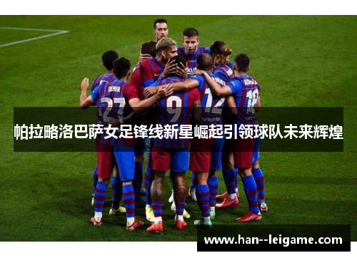 帕拉略洛巴萨女足锋线新星崛起引领球队未来辉煌 帕拉略洛巴萨女足锋线新星崛起引领球队未来辉煌