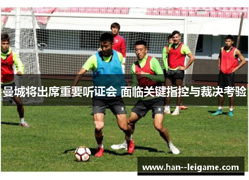 曼城将出席重要听证会 面临关键指控与裁决考验 曼城将出席重要听证会 面临关键指控与裁决考验