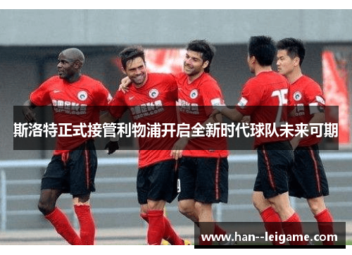 斯洛特正式接管利物浦开启全新时代球队未来可期 斯洛特正式接管利物浦开启全新时代球队未来可期