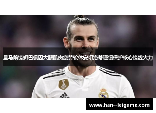 皇马前锋姆巴佩因大腿肌肉疲劳轮休安切洛蒂谨慎保护核心锋线火力