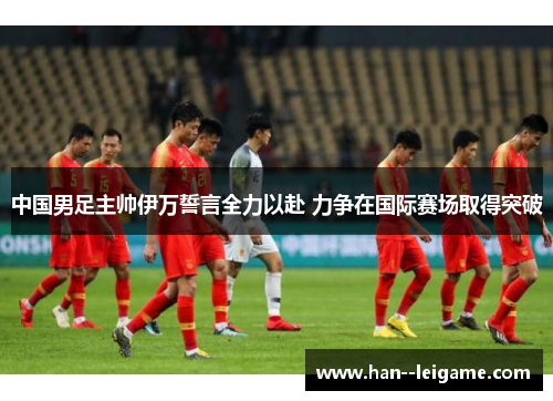 中国男足主帅伊万誓言全力以赴 力争在国际赛场取得突破 中国男足主帅伊万誓言全力以赴 力争在国际赛场取得突破