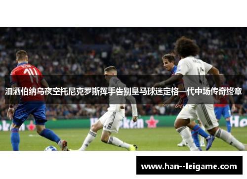 泪洒伯纳乌夜空托尼克罗斯挥手告别皇马球迷定格一代中场传奇终章